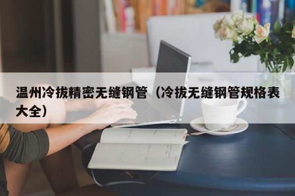 溫州冷拔精密無縫鋼管（冷拔無縫鋼管規(guī)格表大全）