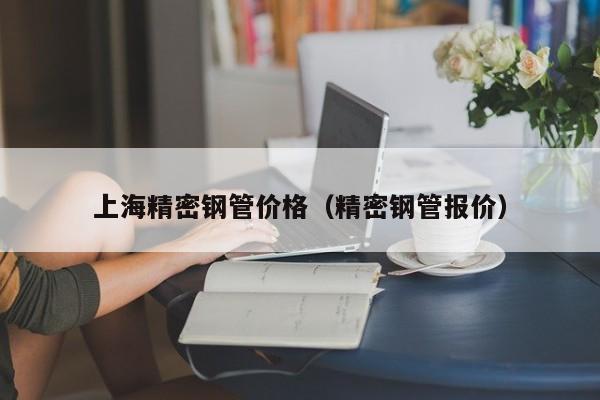 上海精密鋼管價(jià)格（精密鋼管報(bào)價(jià)）