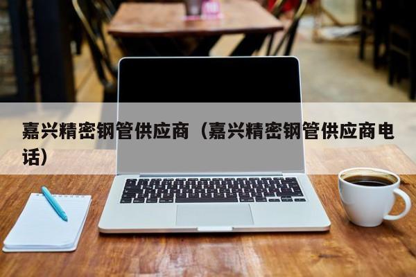 嘉興精密鋼管供應(yīng)商（嘉興精密鋼管供應(yīng)商電話）