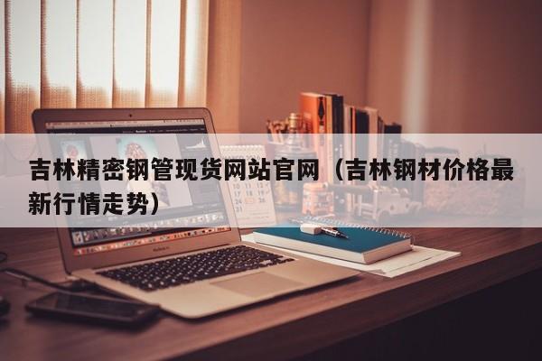 吉林精密鋼管現(xiàn)貨網(wǎng)站官網(wǎng)（吉林鋼材價格最新行情走勢）