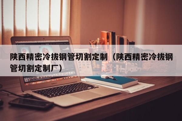 陜西精密冷拔鋼管切割定制（陜西精密冷拔鋼管切割定制廠）