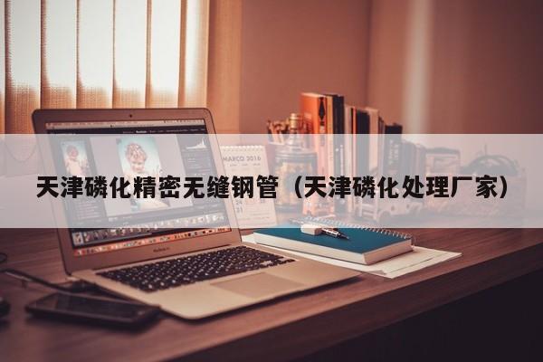 天津磷化精密無縫鋼管（天津磷化處理廠家）