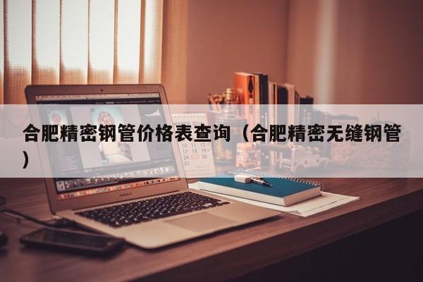 合肥精密鋼管價(jià)格表查詢(xún)（合肥精密無(wú)縫鋼管）