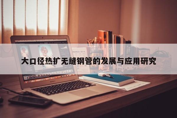 大口徑熱擴無縫鋼管的發(fā)展與應(yīng)用研究