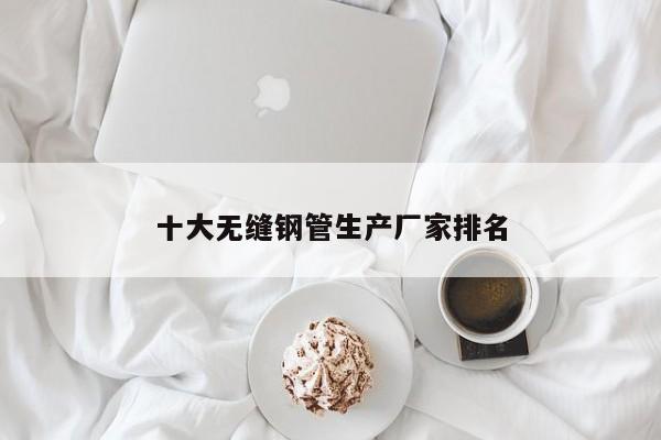 十大無縫鋼管生產(chǎn)廠家排名