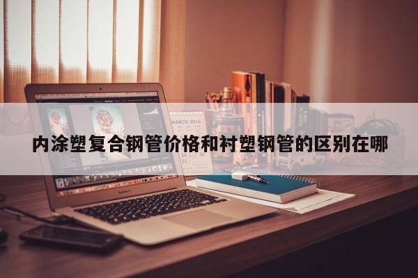 內(nèi)涂塑復合鋼管價格和襯塑鋼管的區(qū)別在哪