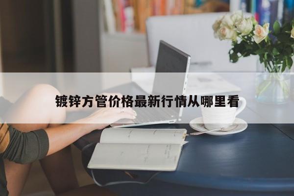 鍍鋅方管價(jià)格最新行情從哪里看