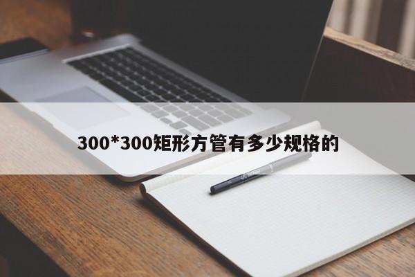 300*300矩形方管有多少規(guī)格的